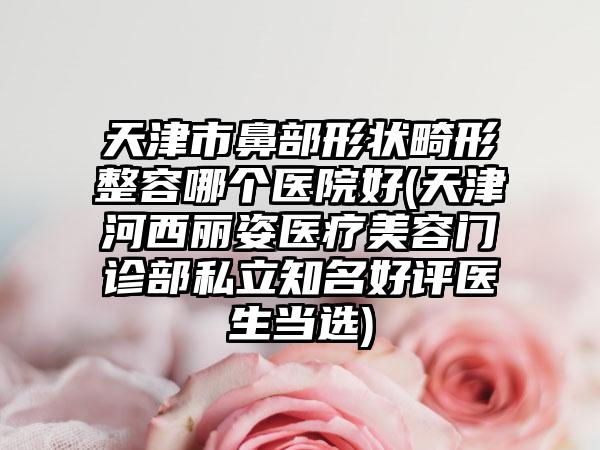 天津市鼻部形状畸形整容哪个医院好(天津河西丽姿医疗美容门诊部私立知名好评医生当选)