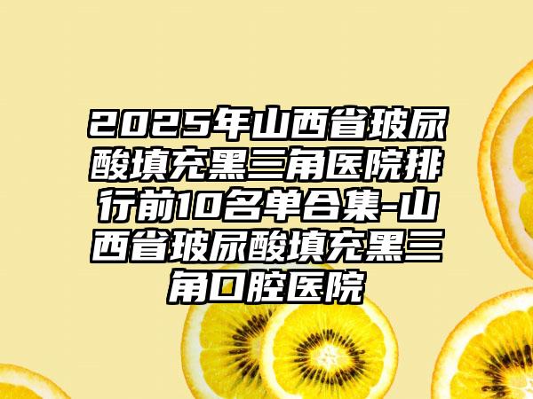 2025年山西省玻尿酸填充黑三角医院排行前10名单合集-山西省玻尿酸填充黑三角口腔医院