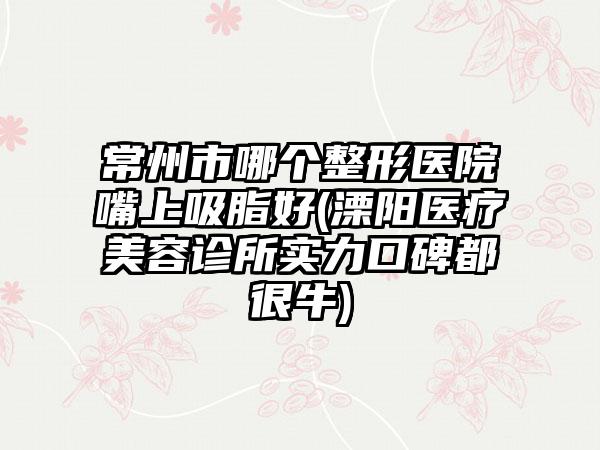 常州市哪个整形医院嘴上吸脂好(溧阳医疗美容诊所实力口碑都很牛)