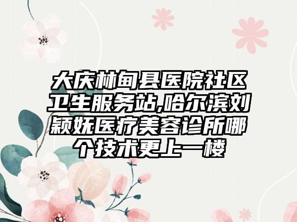 大庆林甸县医院社区卫生服务站,哈尔滨刘颖妩医疗美容诊所哪个技术更上一楼