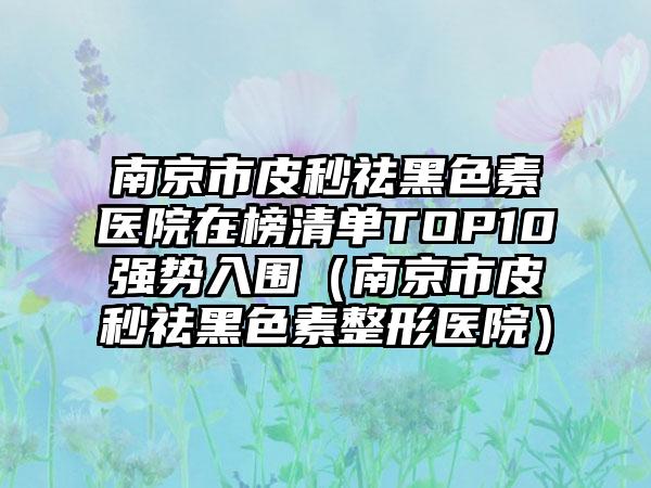 南京市皮秒祛黑色素医院在榜清单TOP10强势入围（南京市皮秒祛黑色素整形医院）