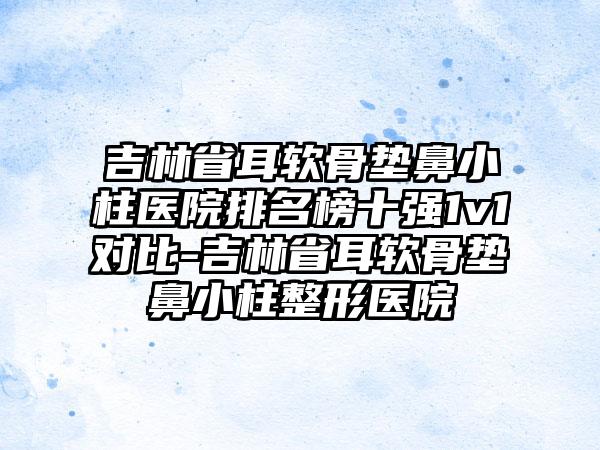 吉林省耳软骨垫鼻小柱医院排名榜十强1v1对比-吉林省耳软骨垫鼻小柱整形医院