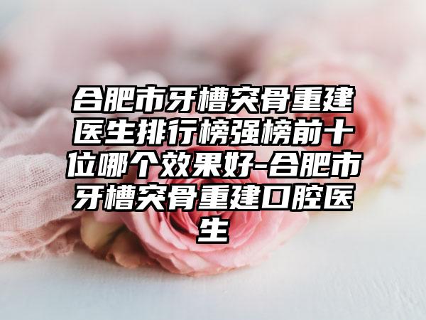 合肥市牙槽突骨重建医生排行榜强榜前十位哪个效果好-合肥市牙槽突骨重建口腔医生