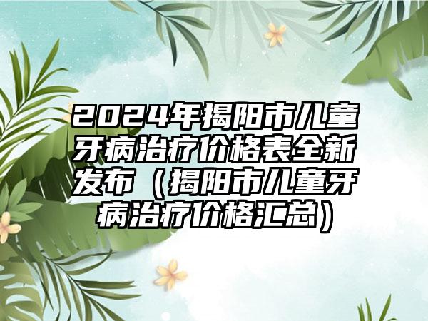 2024年揭阳市儿童牙病治疗价格表全新发布（揭阳市儿童牙病治疗价格汇总）