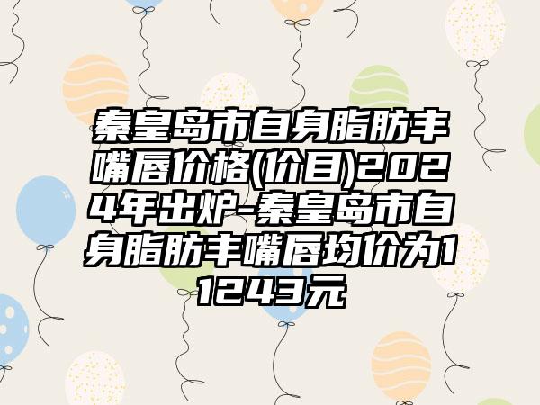 秦皇岛市自身脂肪丰嘴唇价格(价目)2024年出炉-秦皇岛市自身脂肪丰嘴唇均价为11243元