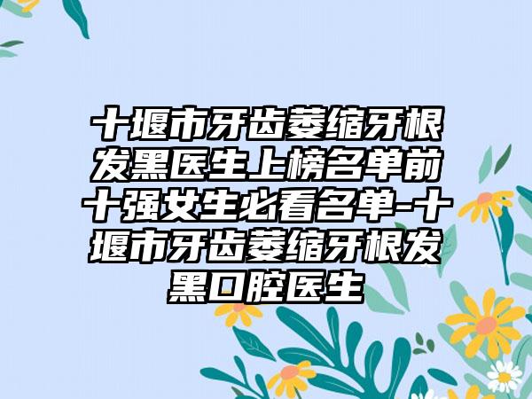 十堰市牙齿萎缩牙根发黑医生上榜名单前十强女生必看名单-十堰市牙齿萎缩牙根发黑口腔医生