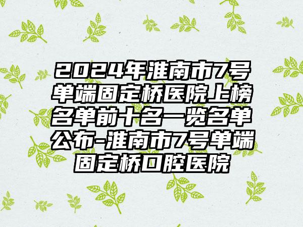 2024年淮南市7号单端固定桥医院上榜名单前十名一览名单公布-淮南市7号单端固定桥口腔医院