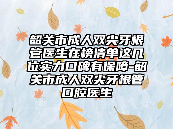 韶关市成人双尖牙根管医生在榜清单这几位实力口碑有保障-韶关市成人双尖牙根管口腔医生