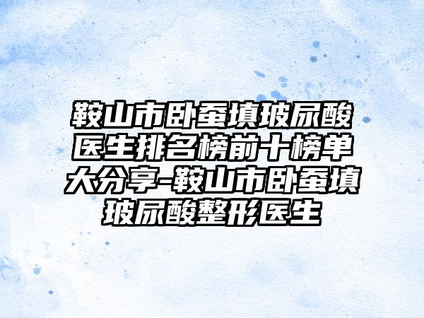 鞍山市卧蚕填玻尿酸医生排名榜前十榜单大分享-鞍山市卧蚕填玻尿酸整形医生