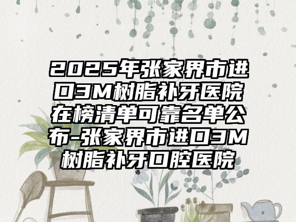 2025年张家界市进口3M树脂补牙医院在榜清单可靠名单公布-张家界市进口3M树脂补牙口腔医院