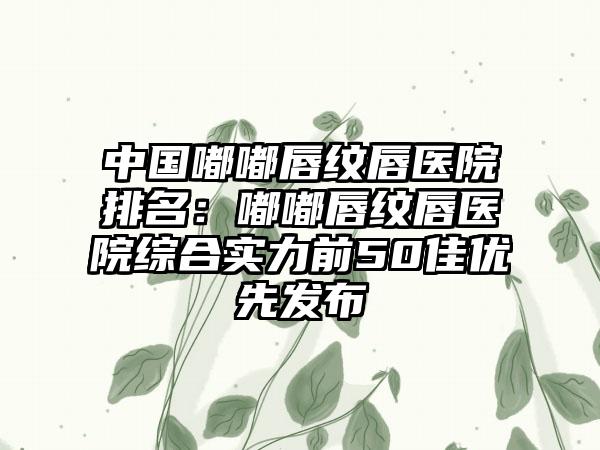 中国嘟嘟唇纹唇医院排名：嘟嘟唇纹唇医院综合实力前50佳优先发布