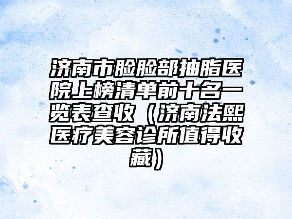 济南市脸脸部抽脂医院上榜清单前十名一览表查收（济南法熙医疗美容诊所值得收藏）