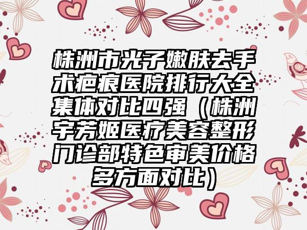 株洲市光子嫩肤去手术疤痕医院排行大全集体对比四强（株洲宇芳姬医疗美容整形门诊部特色审美价格多方面对比）