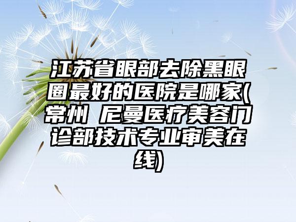 江苏省眼部去除黑眼圈最好的医院是哪家(常州璟尼曼医疗美容门诊部技术专业审美在线)