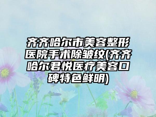 齐齐哈尔市美容整形医院手术除皱纹(齐齐哈尔君悦医疗美容口碑特色鲜明)