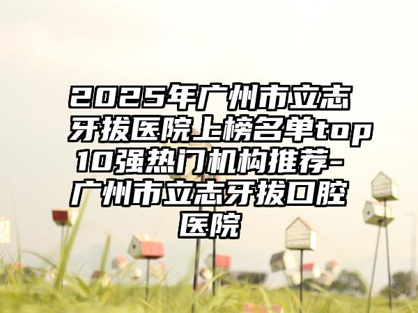 2025年广州市立志牙拔医院上榜名单top10强热门机构推荐-广州市立志牙拔口腔医院