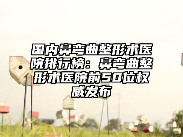 国内鼻弯曲整形术医院排行榜：鼻弯曲整形术医院前50位权威发布