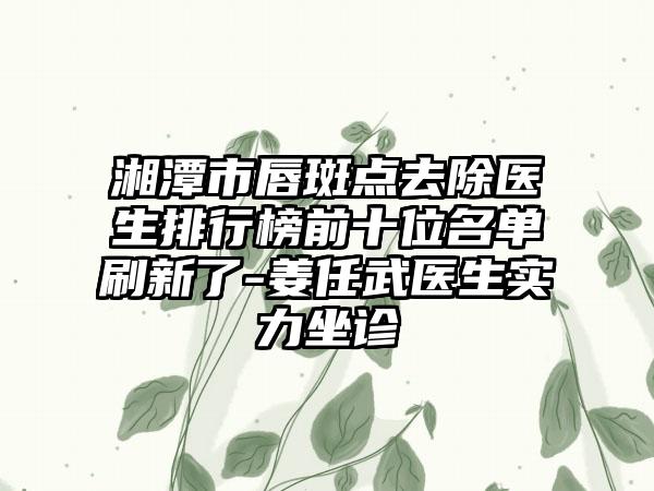 湘潭市唇斑点去除医生排行榜前十位名单刷新了-姜任武医生实力坐诊