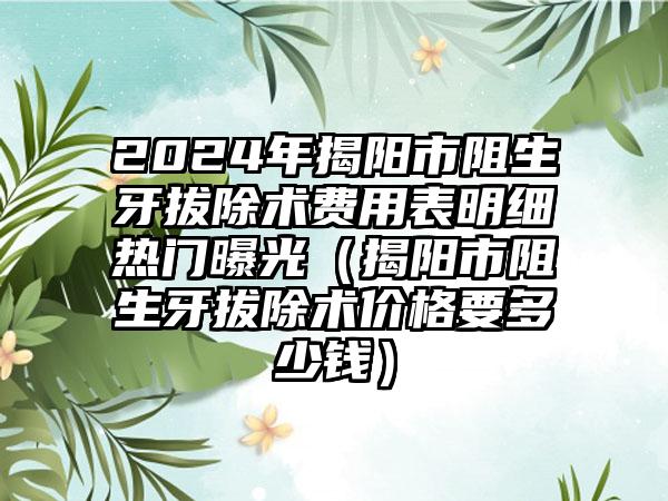 2024年揭阳市阻生牙拔除术费用表明细热门曝光（揭阳市阻生牙拔除术价格要多少钱）