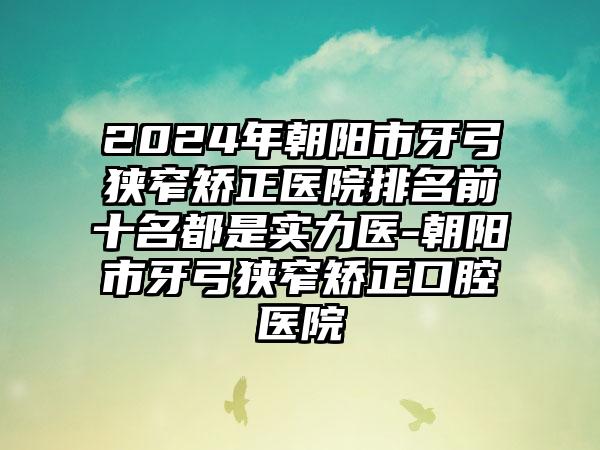 2024年朝阳市牙弓狭窄矫正医院排名前十名都是实力医-朝阳市牙弓狭窄矫正口腔医院