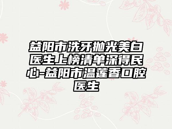 益阳市洗牙抛光美白医生上榜清单深得民心-益阳市温莲香口腔医生