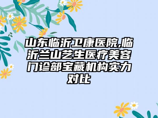 山东临沂卫康医院,临沂兰山艺生医疗美容门诊部宝藏机构实力对比