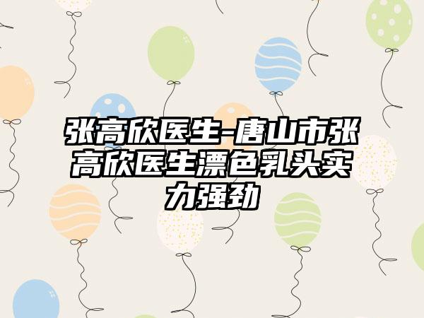 张高欣医生-唐山市张高欣医生漂色乳头实力强劲