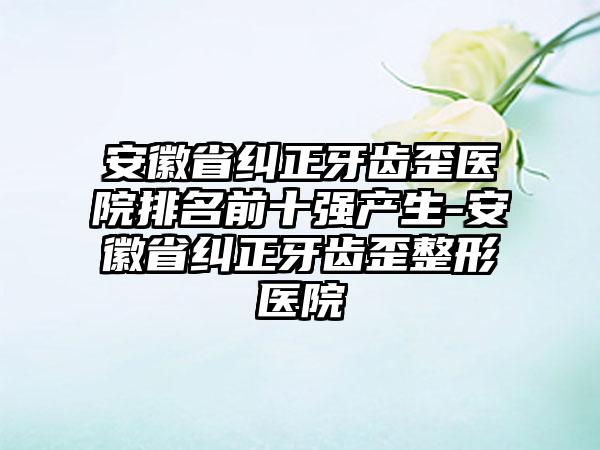 安徽省纠正牙齿歪医院排名前十强产生-安徽省纠正牙齿歪整形医院