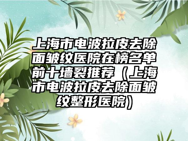 上海市电波拉皮去除面皱纹医院在榜名单前十墙裂推荐（上海市电波拉皮去除面皱纹整形医院）