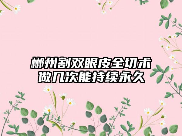 郴州割双眼皮全切术做几次能持续永久