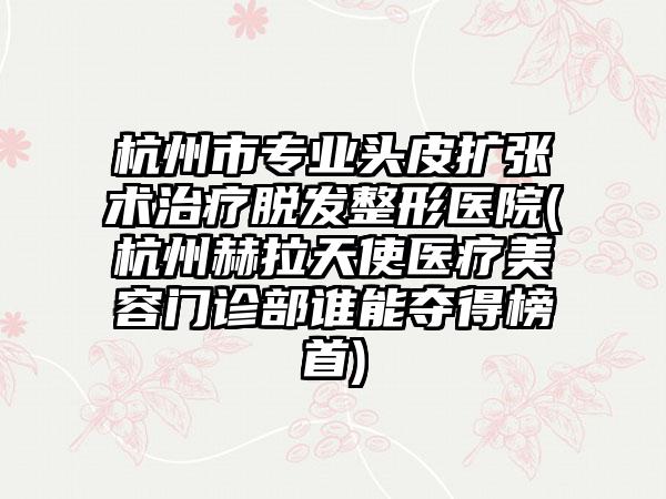 杭州市专业头皮扩张术治疗脱发整形医院(杭州赫拉天使医疗美容门诊部谁能夺得榜首)