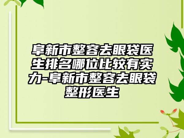 阜新市整容去眼袋医生排名哪位比较有实力-阜新市整容去眼袋整形医生