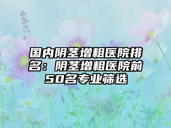 国内阴茎增粗医院排名：阴茎增粗医院前50名专业筛选