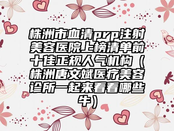 株洲市血清prp注射美容医院上榜清单前十佳正规人气机构（株洲唐文斌医疗美容诊所一起来看看哪些牛）