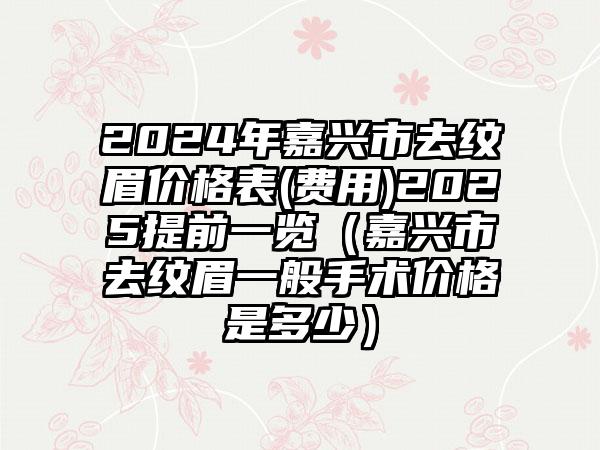 2024年嘉兴市去纹眉价格表(费用)2025提前一览（嘉兴市去纹眉一般手术价格是多少）