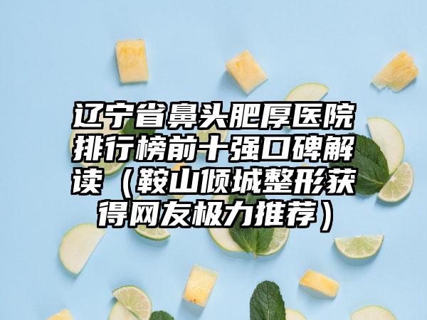 辽宁省鼻头肥厚医院排行榜前十强口碑解读（鞍山倾城整形获得网友极力推荐）