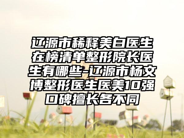 辽源市稀释美白医生在榜清单整形院长医生有哪些-辽源市杨文博整形医生医美10强口碑擅长各不同