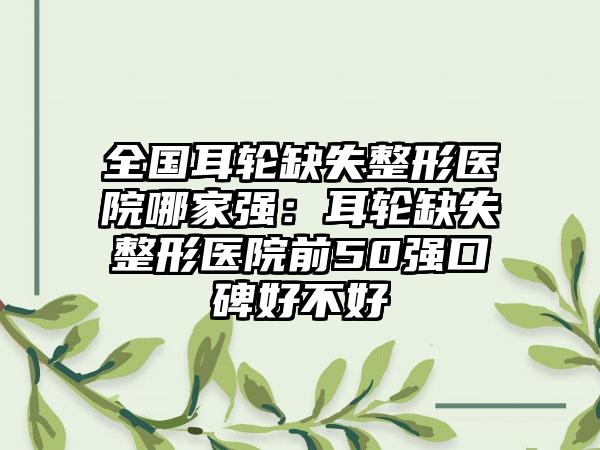 全国耳轮缺失整形医院哪家强：耳轮缺失整形医院前50强口碑好不好