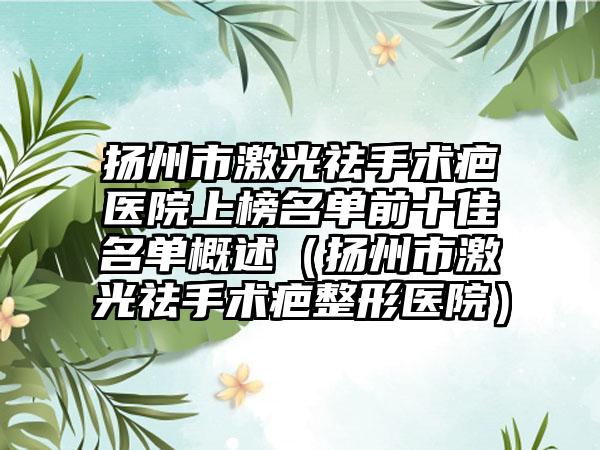 扬州市激光祛手术疤医院上榜名单前十佳名单概述（扬州市激光祛手术疤整形医院）