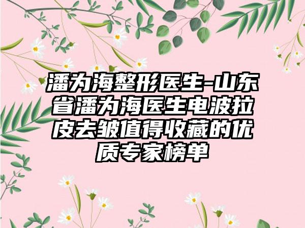 潘为海整形医生-山东省潘为海医生电波拉皮去皱值得收藏的优质专家榜单