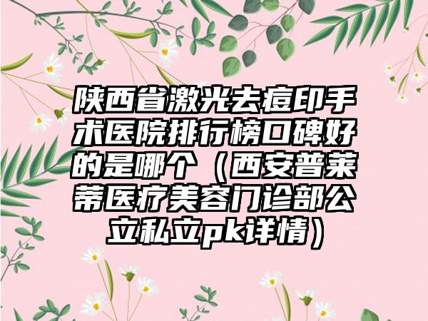 陕西省激光去痘印手术医院排行榜口碑好的是哪个（西安普莱蒂医疗美容门诊部公立私立pk详情）