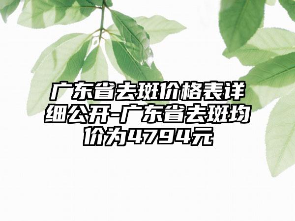 广东省去斑价格表详细公开-广东省去斑均价为4794元