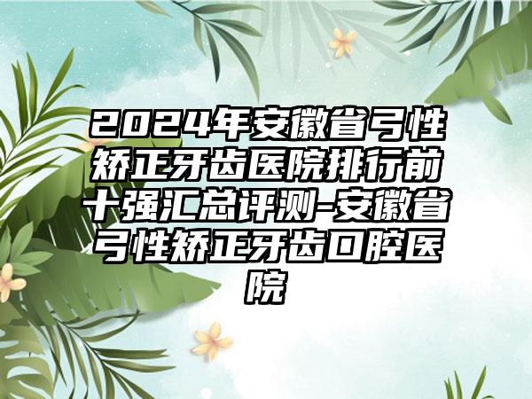 2024年安徽省弓性矫正牙齿医院排行前十强汇总评测-安徽省弓性矫正牙齿口腔医院