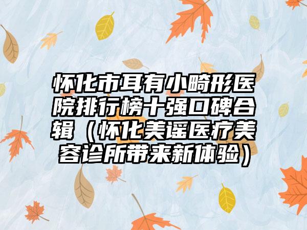 怀化市耳有小畸形医院排行榜十强口碑合辑（怀化美谣医疗美容诊所带来新体验）