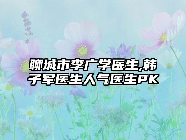 聊城市李广学医生,韩子军医生人气医生PK