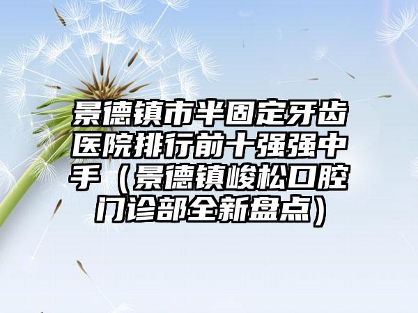 景德镇市半固定牙齿医院排行前十强强中手（景德镇峻松口腔门诊部全新盘点）