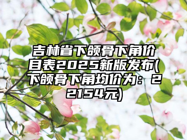 吉林省下颌骨下角价目表2025新版发布(下颌骨下角均价为：22154元)