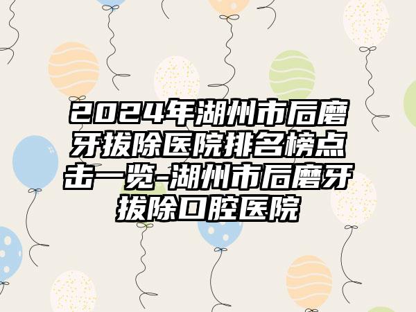 2024年湖州市后磨牙拔除医院排名榜点击一览-湖州市后磨牙拔除口腔医院