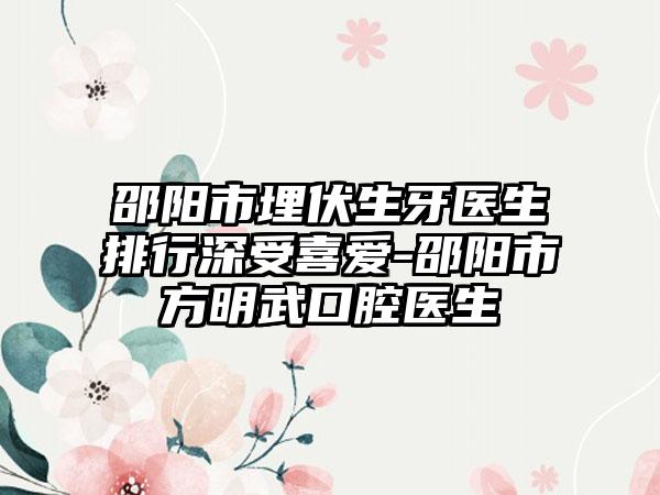 邵阳市埋伏生牙医生排行深受喜爱-邵阳市方明武口腔医生