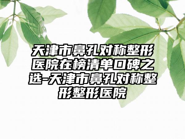 天津市鼻孔对称整形医院在榜清单口碑之选-天津市鼻孔对称整形整形医院